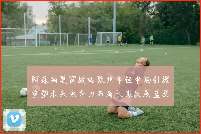 阿森纳夏窗战略聚焦年轻中场引援重塑未来竞争力布局长期发展蓝图